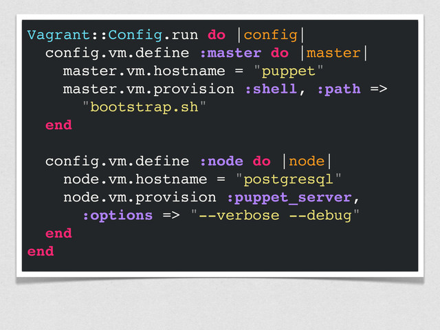 Vagrant::Config.run do |config|
config.vm.define :master do |master|
master.vm.hostname = "puppet"
master.vm.provision :shell, :path =>
"bootstrap.sh"
end
config.vm.define :node do |node|
node.vm.hostname = "postgresql"
node.vm.provision :puppet_server,
:options => "--verbose --debug"
end
end
