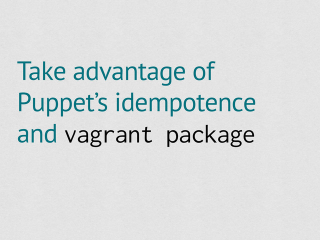 Take advantage of
Puppet’s idempotence
and vagrant package
