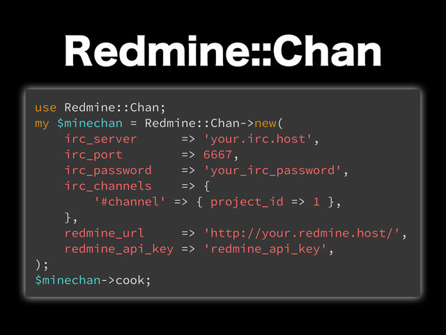 3FENJOF$IBO
use Redmine::Chan;
my $minechan = Redmine::Chan->new(
irc_server => 'your.irc.host',
irc_port => 6667,
irc_password => 'your_irc_password',
irc_channels => {
'#channel' => { project_id => 1 },
},
redmine_url => 'http://your.redmine.host/',
redmine_api_key => 'redmine_api_key',
);
$minechan->cook;
