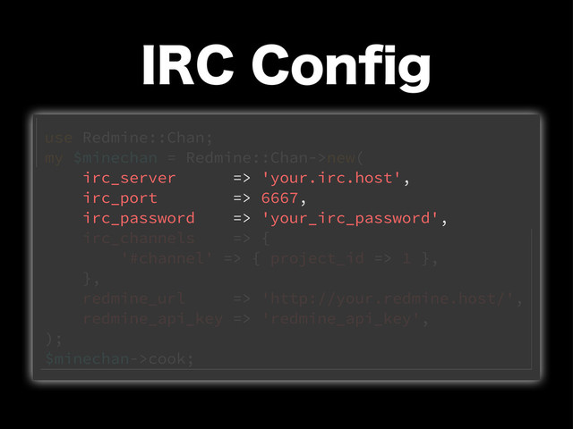 *3$$POpH
use Redmine::Chan;
my $minechan = Redmine::Chan->new(
irc_server => 'your.irc.host',
irc_port => 6667,
irc_password => 'your_irc_password',
irc_channels => {
'#channel' => { project_id => 1 },
},
redmine_url => 'http://your.redmine.host/',
redmine_api_key => 'redmine_api_key',
);
$minechan->cook;
