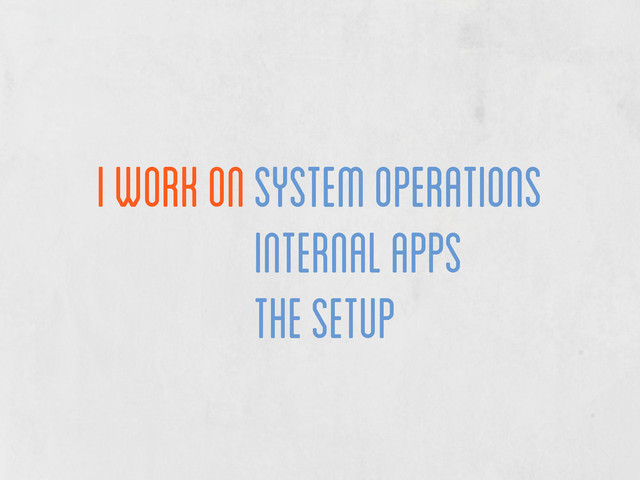 I work on System operations
System operations
internal apps
the setup
