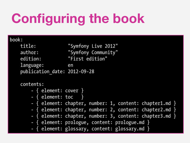 Conﬁguring the book
book:
title: "Symfony Live 2012"
author: "Symfony Community"
edition: "First edition"
language: en
publication_date: 2012-09-28
contents:
- { element: cover }
- { element: toc }
- { element: chapter, number: 1, content: chapter1.md }
- { element: chapter, number: 2, content: chapter2.md }
- { element: chapter, number: 3, content: chapter3.md }
- { element: prologue, content: prologue.md }
- { element: glossary, content: glossary.md }
