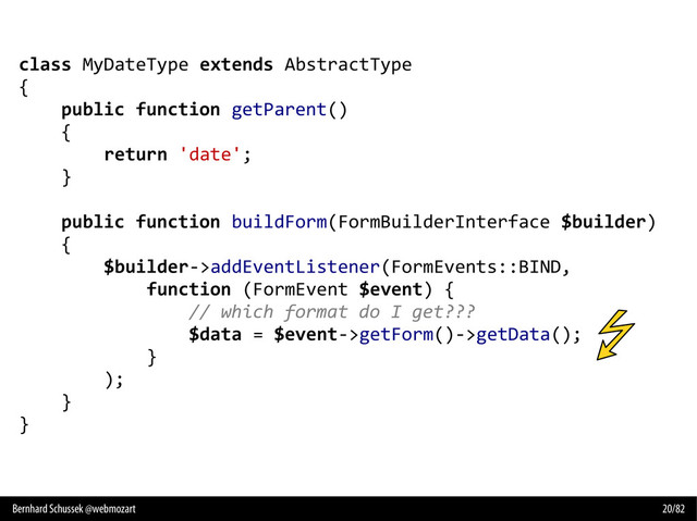Bernhard Schussek @webmozart 20/82
class MyDateType extends AbstractType
{
public function getParent()
{
return 'date';
}
public function buildForm(FormBuilderInterface $builder)
{
$builder->addEventListener(FormEvents::BIND,
function (FormEvent $event) {
// which format do I get???
$data = $event->getForm()->getData();
}
);
}
}
