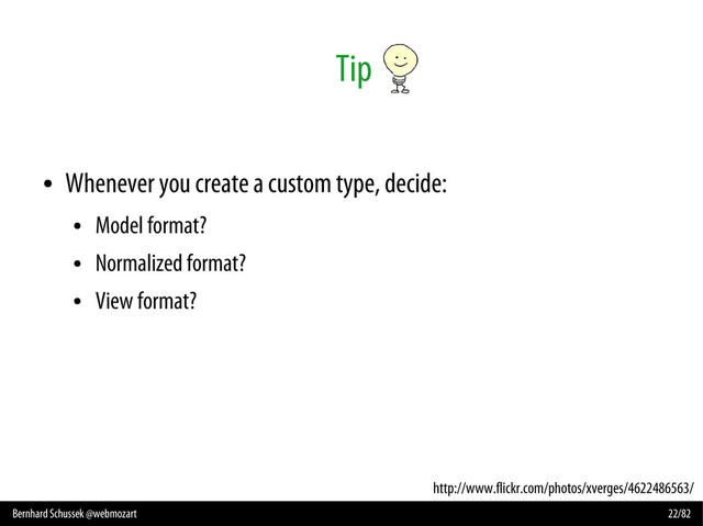 Bernhard Schussek @webmozart 22/82
Tip
●
Whenever you create a custom type, decide:
●
Model format?
●
Normalized format?
●
View format?
http://www.flickr.com/photos/xverges/4622486563/
