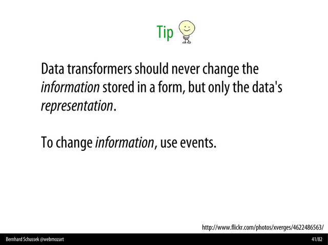 Bernhard Schussek @webmozart 41/82
Tip
http://www.flickr.com/photos/xverges/4622486563/
Data transformers should never change the
information stored in a form, but only the data's
representation.
To change information, use events.
