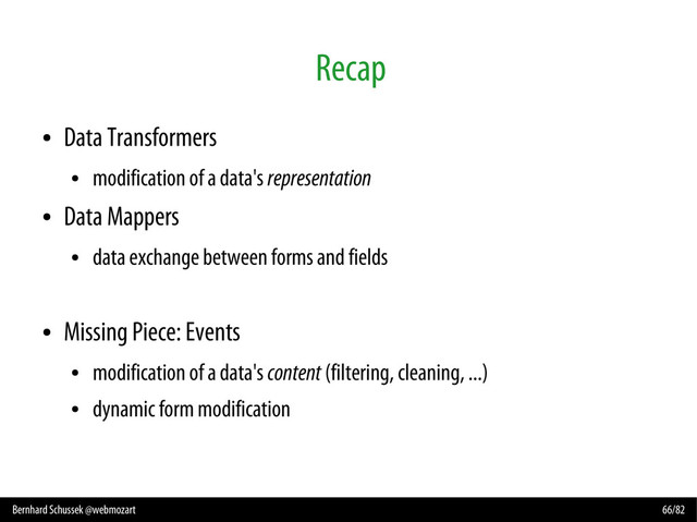 Bernhard Schussek @webmozart 66/82
Recap
●
Data Transformers
●
modification of a data's representation
●
Data Mappers
●
data exchange between forms and fields
●
Missing Piece: Events
●
modification of a data's content (filtering, cleaning, ...)
●
dynamic form modification
