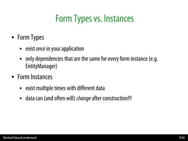 Bernhard Schussek @webmozart 75/82
Form Types vs. Instances
●
Form Types
●
exist once in your application
●
only dependencies that are the same for every form instance (e.g.
EntityManager)
●
Form Instances
●
exist multiple times with different data
●
data can (and often will) change after construction!!!
