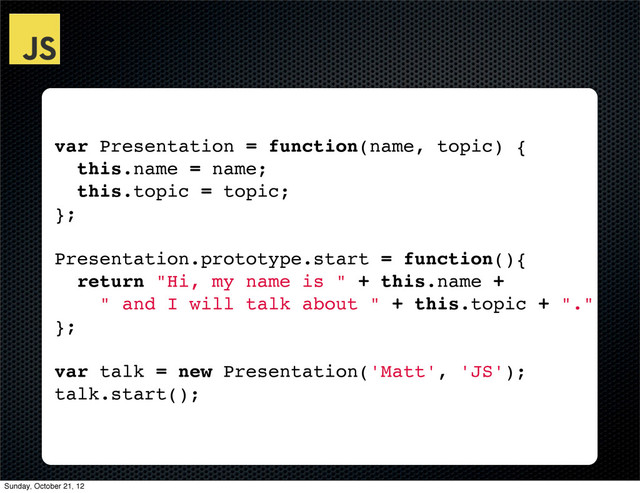 var Presentation = function(name, topic) {
this.name = name;
this.topic = topic;
};
Presentation.prototype.start = function(){
return "Hi, my name is " + this.name +
" and I will talk about " + this.topic + "."
};
var talk = new Presentation('Matt', 'JS');
talk.start();
Sunday, October 21, 12
