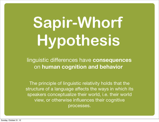 Sapir-Whorf
Hypothesis
linguistic diﬀerences have consequences
on human cognition and behavior
The principle of linguistic relativity holds that the
structure of a language aﬀects the ways in which its
speakers conceptualize their world, i.e. their world
view, or otherwise inﬂuences their cognitive
processes.
Sunday, October 21, 12
