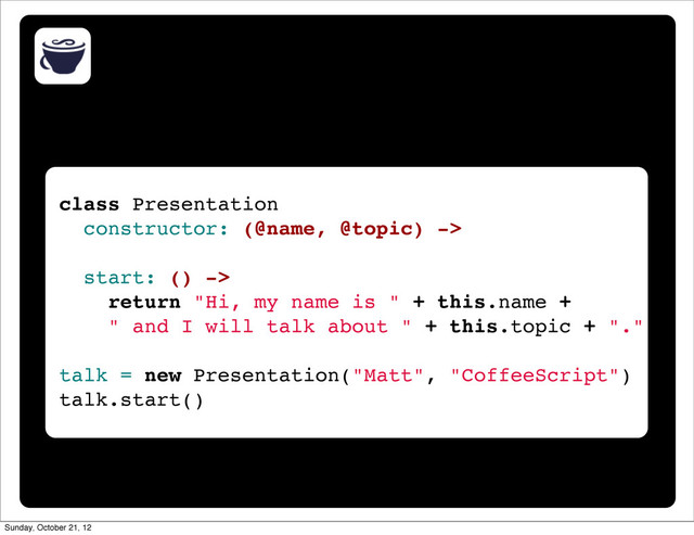 class Presentation
constructor: (@name, @topic) ->
start: () ->
return "Hi, my name is " + this.name +
" and I will talk about " + this.topic + "."
talk = new Presentation("Matt", "CoffeeScript")
talk.start()
Sunday, October 21, 12
