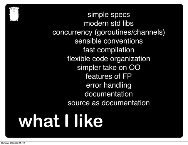 what I like
simple specs
modern std libs
concurrency (goroutines/channels)
sensible conventions
fast compilation
ﬂexible code organization
simpler take on OO
features of FP
error handling
documentation
source as documentation
Sunday, October 21, 12
