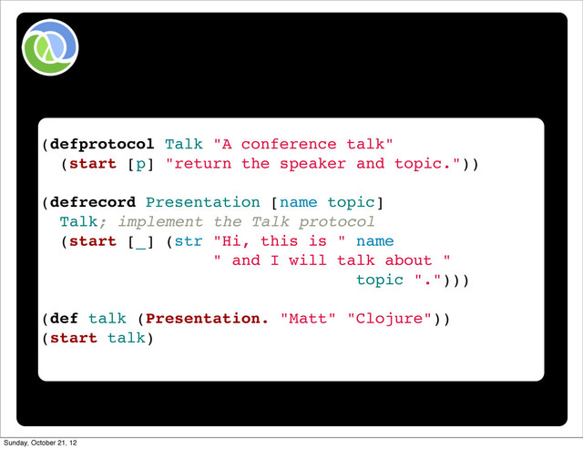 (defprotocol Talk "A conference talk"
(start [p] "return the speaker and topic."))
(defrecord Presentation [name topic]
Talk; implement the Talk protocol
(start [_] (str "Hi, this is " name
" and I will talk about "
topic ".")))
(def talk (Presentation. "Matt" "Clojure"))
(start talk)
Sunday, October 21, 12
