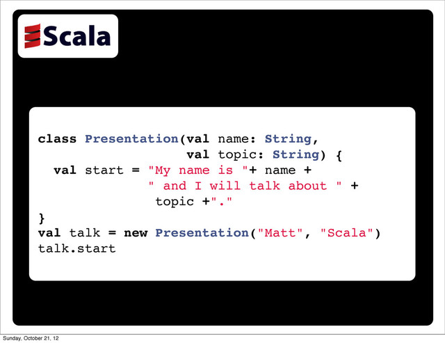 class Presentation(val name: String,
val topic: String) {
val start = "My name is "+ name +
" and I will talk about " +
topic +"."
}
val talk = new Presentation("Matt", "Scala")
talk.start
Sunday, October 21, 12
