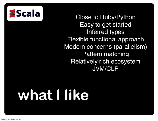 what I like
Close to Ruby/Python
Easy to get started
Inferred types
Flexible functional approach
Modern concerns (parallelism)
Pattern matching
Relatively rich ecosystem
JVM/CLR
Sunday, October 21, 12

