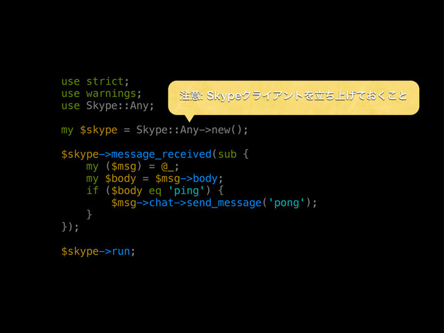 use strict;
use warnings;
use Skype::Any;
my $skype = Skype::Any->new();
$skype->message_received(sub {
my ($msg) = @_;
my $body = $msg->body;
if ($body eq 'ping') {
$msg->chat->send_message('pong');
}
});
$skype->run;
஫ҙ4LZQFΫϥΠΞϯτΛ্ཱ͓ͪ͛ͯ͘͜ͱ
