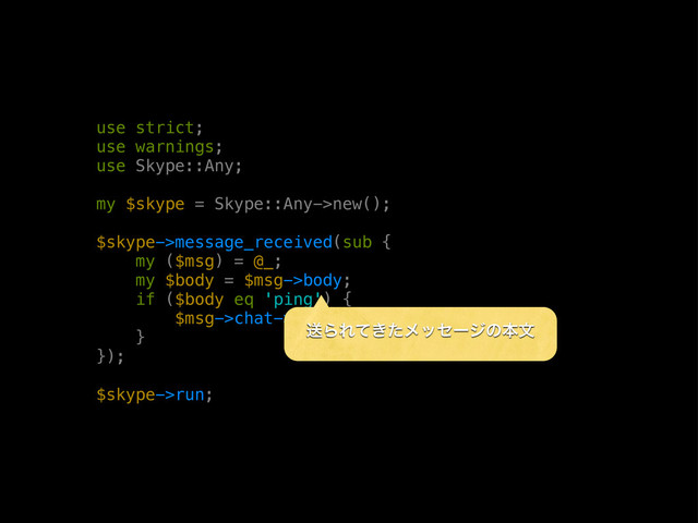 use strict;
use warnings;
use Skype::Any;
my $skype = Skype::Any->new();
$skype->message_received(sub {
my ($msg) = @_;
my $body = $msg->body;
if ($body eq 'ping') {
$msg->chat->send_message('pong');
}
});
$skype->run;
ૹΒΕ͖ͯͨϝοηʔδͷຊจ
