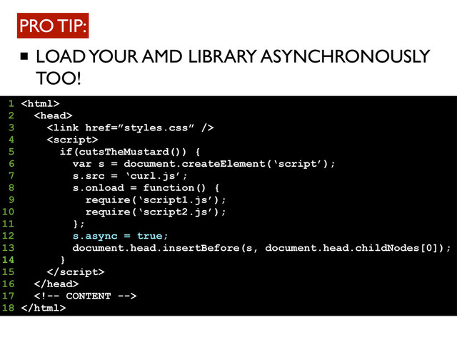 LOAD YOUR AMD LIBRARY ASYNCHRONOUSLY
TOO!
PRO TIP:
1 
2 
3 
4 
5 if(cutsTheMustard()) {
6 var s = document.createElement(‘script’);
7 s.src = ‘curl.js’;
8 s.onload = function() {
9 require(‘script1.js’);
10 require(‘script2.js’);
11 };
12 s.async = true;
13 document.head.insertBefore(s, document.head.childNodes[0]);
14 }
15 
16 
17 
18 
