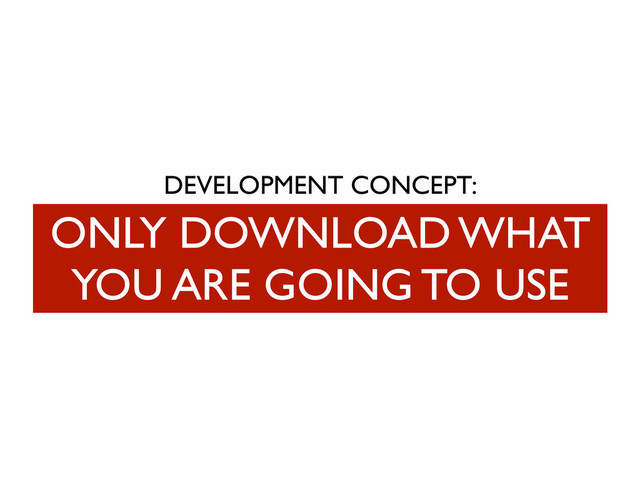 DEVELOPMENT CONCEPT:
ONLY DOWNLOAD WHAT
YOU ARE GOING TO USE
