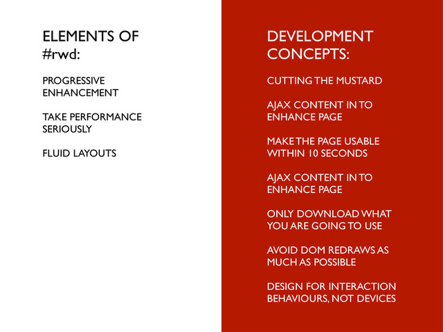 ELEMENTS OF
#rwd:
PROGRESSIVE
ENHANCEMENT
TAKE PERFORMANCE
SERIOUSLY
FLUID LAYOUTS
DEVELOPMENT
CONCEPTS:
CUTTING THE MUSTARD
AJAX CONTENT IN TO
ENHANCE PAGE
MAKE THE PAGE USABLE
WITHIN 10 SECONDS
AJAX CONTENT IN TO
ENHANCE PAGE
ONLY DOWNLOAD WHAT
YOU ARE GOING TO USE
AVOID DOM REDRAWS AS
MUCH AS POSSIBLE
DESIGN FOR INTERACTION
BEHAVIOURS, NOT DEVICES
