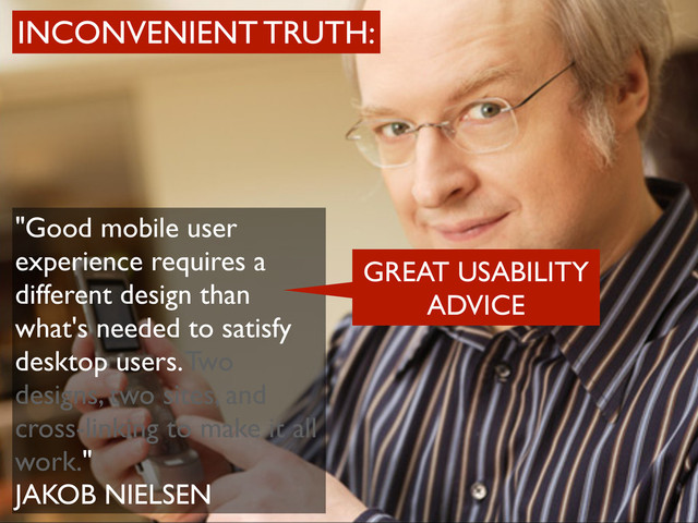"Good mobile user
experience requires a
different design than
what's needed to satisfy
desktop users. Two
designs, two sites, and
cross-linking to make it all
work."
JAKOB NIELSEN
INCONVENIENT TRUTH:
GREAT USABILITY
ADVICE

