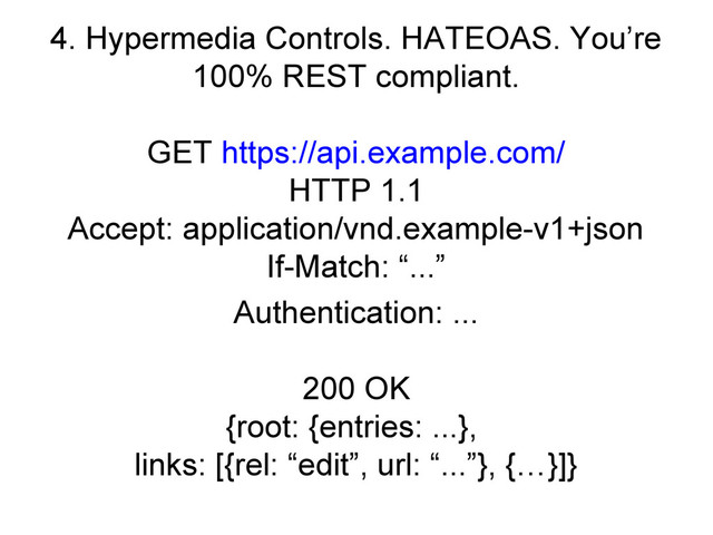 4. Hypermedia Controls. HATEOAS. You’re
100% REST compliant.
GET https://api.example.com/
HTTP 1.1
Accept: application/vnd.example-v1+json
If-Match: “...”
Authentication: ...
200 OK
{root: {entries: ...},
links: [{rel: “edit”, url: “...”}, {…}]}
