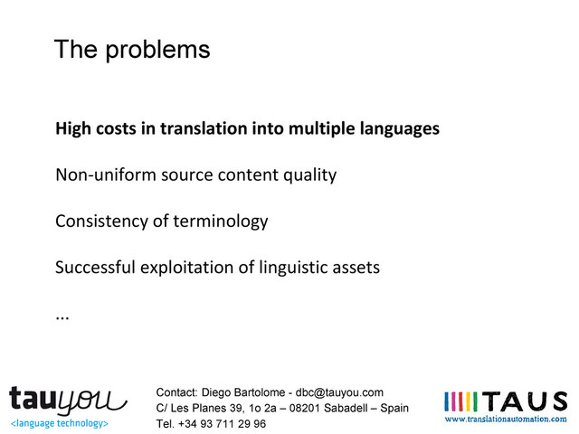 The problems
High costs in translation into multiple languages
Non-uniform source content quality
Consistency of terminology
Successful exploitation of linguistic assets
...
Contact: Diego Bartolome - dbc@tauyou.com
C/ Les Planes 39, 1o 2a – 08201 Sabadell – Spain
Tel. +34 93 711 29 96
