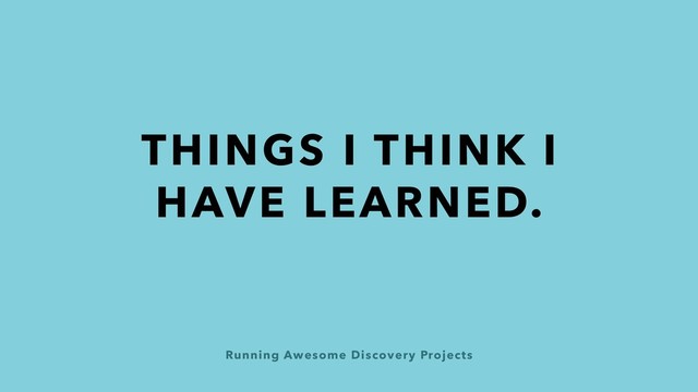 Running Awesome Discovery Projects
THINGS I THINK I
HAVE LEARNED.
