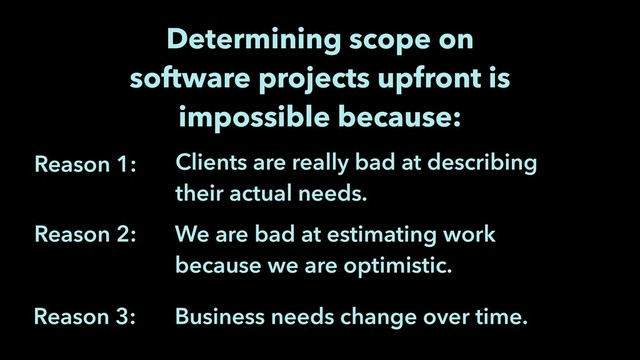 We are bad at estimating work
because we are optimistic.
Reason 1:
Reason 2:
Determining scope on
software projects upfront is
impossible because:
Clients are really bad at describing
their actual needs.
Business needs change over time.
Reason 3:
