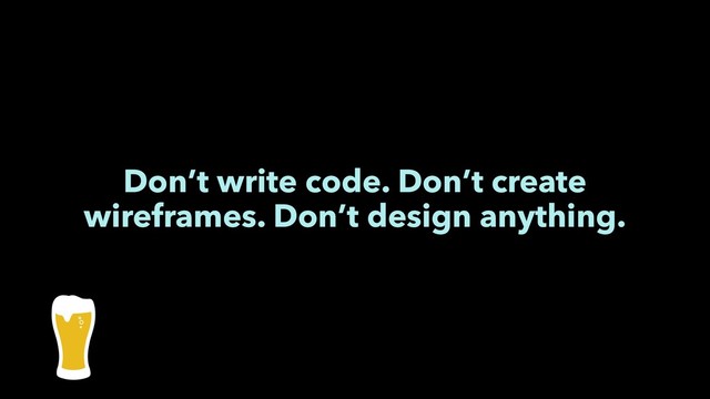 Don’t write code. Don’t create
wireframes. Don’t design anything.
