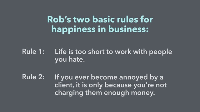If you ever become annoyed by a
client, it is only because you’re not
charging them enough money.
Life is too short to work with people
you hate.
Rob’s two basic rules for
happiness in business:
Rule 1:
Rule 2:
