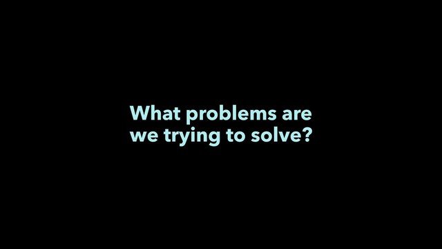 What problems are
we trying to solve?
