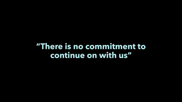 “There is no commitment to
continue on with us”
