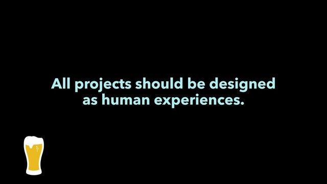 All projects should be designed
as human experiences.
