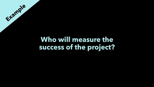 Who will measure the
success of the project?
Exam
ple
