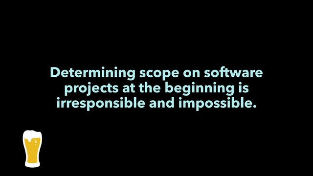 Determining scope on software
projects at the beginning is
irresponsible and impossible.
