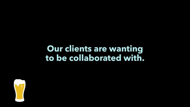 Our clients are wanting
to be collaborated with.
