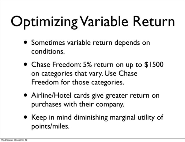 Optimizing Variable Return
• Sometimes variable return depends on
conditions.
• Chase Freedom: 5% return on up to $1500
on categories that vary. Use Chase
Freedom for those categories.
• Airline/Hotel cards give greater return on
purchases with their company.
• Keep in mind diminishing marginal utility of
points/miles.
Wednesday, October 3, 12
