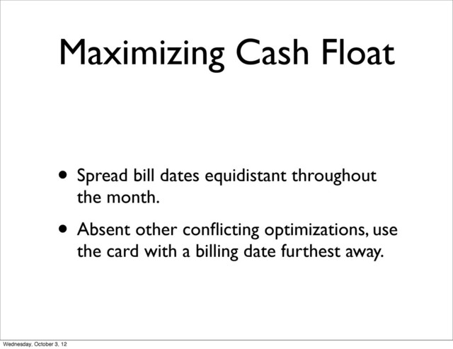 Maximizing Cash Float
• Spread bill dates equidistant throughout
the month.
• Absent other conﬂicting optimizations, use
the card with a billing date furthest away.
Wednesday, October 3, 12

