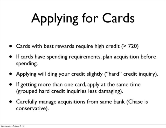 Applying for Cards
• Cards with best rewards require high credit (> 720)
• If cards have spending requirements, plan acquisition before
spending.
• Applying will ding your credit slightly (“hard” credit inquiry).
• If getting more than one card, apply at the same time
(grouped hard credit inquiries less damaging).
• Carefully manage acquisitions from same bank (Chase is
conservative).
Wednesday, October 3, 12
