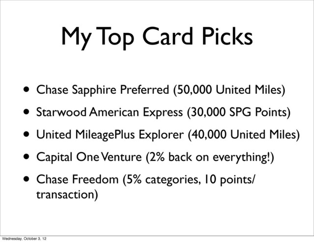 My Top Card Picks
• Chase Sapphire Preferred (50,000 United Miles)
• Starwood American Express (30,000 SPG Points)
• United MileagePlus Explorer (40,000 United Miles)
• Capital One Venture (2% back on everything!)
• Chase Freedom (5% categories, 10 points/
transaction)
Wednesday, October 3, 12
