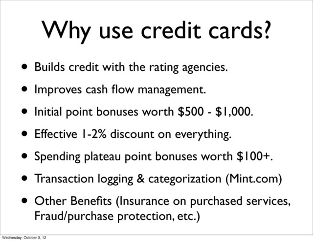 Why use credit cards?
• Builds credit with the rating agencies.
• Improves cash ﬂow management.
• Initial point bonuses worth $500 - $1,000.
• Effective 1-2% discount on everything.
• Spending plateau point bonuses worth $100+.
• Transaction logging & categorization (Mint.com)
• Other Beneﬁts (Insurance on purchased services,
Fraud/purchase protection, etc.)
Wednesday, October 3, 12
