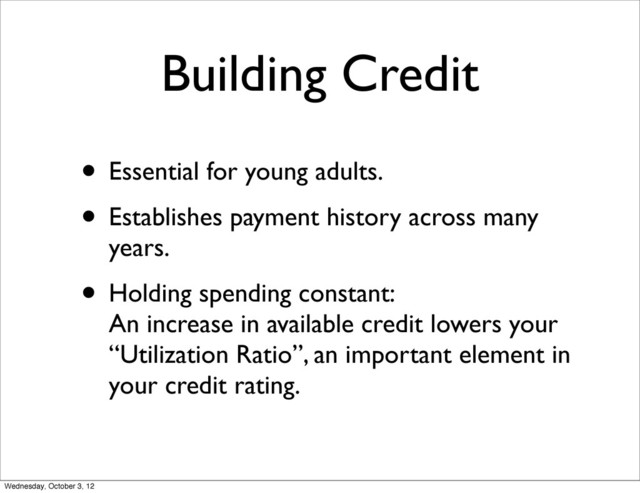 Building Credit
• Essential for young adults.
• Establishes payment history across many
years.
• Holding spending constant:
An increase in available credit lowers your
“Utilization Ratio”, an important element in
your credit rating.
Wednesday, October 3, 12
