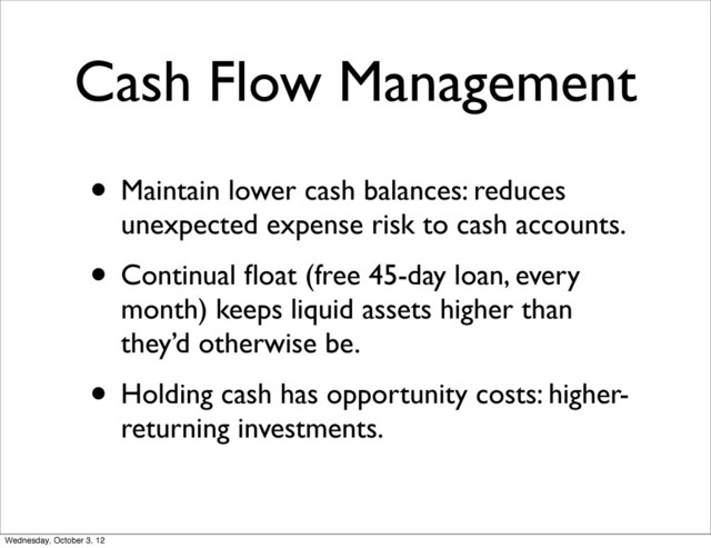 Cash Flow Management
• Maintain lower cash balances: reduces
unexpected expense risk to cash accounts.
• Continual ﬂoat (free 45-day loan, every
month) keeps liquid assets higher than
they’d otherwise be.
• Holding cash has opportunity costs: higher-
returning investments.
Wednesday, October 3, 12
