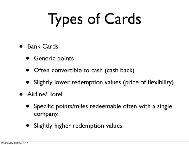 Types of Cards
• Bank Cards
• Generic points
• Often convertible to cash (cash back)
• Slightly lower redemption values (price of ﬂexibility)
• Airline/Hotel
• Speciﬁc points/miles redeemable often with a single
company.
• Slightly higher redemption values.
Wednesday, October 3, 12
