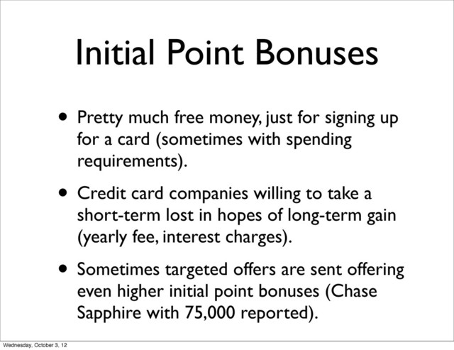 Initial Point Bonuses
• Pretty much free money, just for signing up
for a card (sometimes with spending
requirements).
• Credit card companies willing to take a
short-term lost in hopes of long-term gain
(yearly fee, interest charges).
• Sometimes targeted offers are sent offering
even higher initial point bonuses (Chase
Sapphire with 75,000 reported).
Wednesday, October 3, 12
