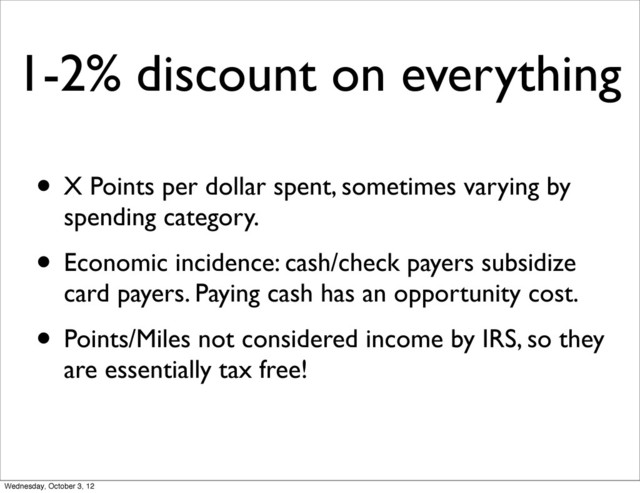 1-2% discount on everything
• X Points per dollar spent, sometimes varying by
spending category.
• Economic incidence: cash/check payers subsidize
card payers. Paying cash has an opportunity cost.
• Points/Miles not considered income by IRS, so they
are essentially tax free!
Wednesday, October 3, 12
