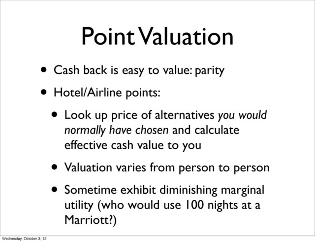 Point Valuation
• Cash back is easy to value: parity
• Hotel/Airline points:
• Look up price of alternatives you would
normally have chosen and calculate
effective cash value to you
• Valuation varies from person to person
• Sometime exhibit diminishing marginal
utility (who would use 100 nights at a
Marriott?)
Wednesday, October 3, 12
