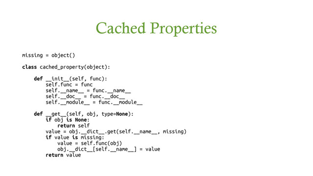 Cached Properties
missing = object()
class cached_property(object):
def __init__(self, func):
self.func = func
self.__name__ = func.__name__
self.__doc__ = func.__doc__
self.__module__ = func.__module__
def __get__(self, obj, type=None):
if obj is None:
return self
value = obj.__dict__.get(self.__name__, missing)
if value is missing:
value = self.func(obj)
obj.__dict__[self.__name__] = value
return value
