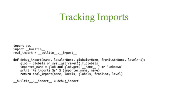 Tracking Imports
import sys
import __builtin__
real_import = __builtin__.__import__
def debug_import(name, locals=None, globals=None, fromlist=None, level=-1):
glob = globals or sys._getframe(1).f_globals
importer_name = glob and glob.get('__name__') or 'unknown'
print '%s imports %s' % (importer_name, name)
return real_import(name, locals, globals, fromlist, level)
__builtin__.__import__ = debug_import
