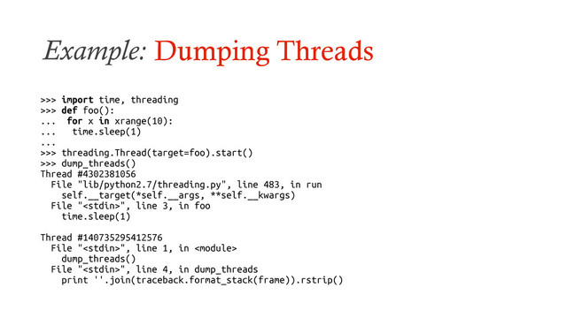Example: Dumping Threads
>>> import time, threading
>>> def foo():
... for x in xrange(10):
... time.sleep(1)
...
>>> threading.Thread(target=foo).start()
>>> dump_threads()
Thread #4302381056
File "lib/python2.7/threading.py", line 483, in run
self.__target(*self.__args, **self.__kwargs)
File "", line 3, in foo
time.sleep(1)
Thread #140735295412576
File "", line 1, in 
dump_threads()
File "", line 4, in dump_threads
print ''.join(traceback.format_stack(frame)).rstrip()
